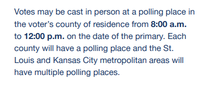 Votes may be cast in person at a polling place in the voter's county of residence from 8:00a.m. to 12:00 p.m. on the date of the primary. Each county will have a polling place and the St. Louis and Kansas City metropolitan areas will have multiple polling places.